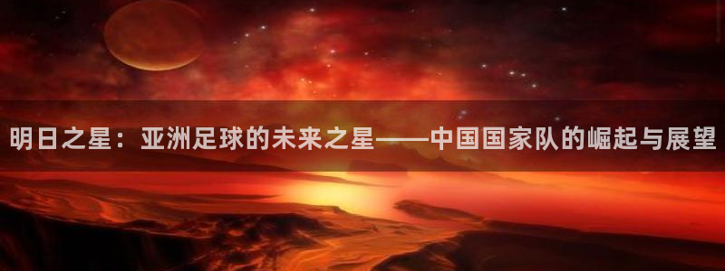 世界杯直播在线观看入口:明日之星:亚洲足球的未来之星——中国国家队的崛起与展望
